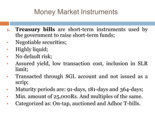 Money Market Instruments
1. Treasury bills are short-term instruments used by
the government to raise short-term funds;
• Negotiable securities;
• Highly liquid;
• No default risk;
• Assured yield, low transaction cost, inclusion in SLR
limit;
• Transacted through SGL account and not issued as a
scrip;
• Maturity periods are: 91-days, 181-days and 364-days;
• Min. amount of 25,000Rs. And multiples of the same.
• Categorized as: On-tap, auctioned and Adhoc T-bills.
 
