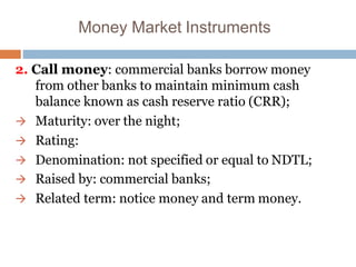 Money Market Instruments
2. Call money: commercial banks borrow money
from other banks to maintain minimum cash
balance known as cash reserve ratio (CRR);
 Maturity: over the night;
 Rating:
 Denomination: not specified or equal to NDTL;
 Raised by: commercial banks;
 Related term: notice money and term money.
 