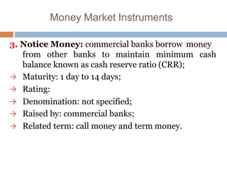 Money Market Instruments
3. Notice Money: commercial banks borrow money
cashfrom other banks to maintain minimum
balance known as cash reserve ratio (CRR);
 Maturity: 1 day to 14 days;
 Rating:
 Denomination: not specified;
 Raised by: commercial banks;
 Related term: call money and term money.
 