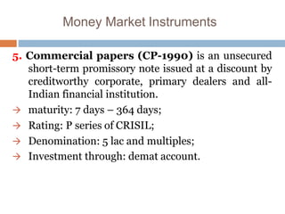 Money Market Instruments
5. Commercial papers (CP-1990) is an unsecured
short-term promissory note issued at a discount by
creditworthy corporate, primary dealers and all-
Indian financial institution.
 maturity: 7 days – 364 days;
 Rating: P series of CRISIL;
 Denomination: 5 lac and multiples;
 Investment through: demat account.
 