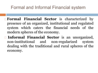 Formal and Informal Financial system
Formal Financial Sector is characterized by
presence of an organized, institutional and regulated
system which caters the financial needs of the
modern spheres of the economy.
Informal Financial Sector is an unorganized,
non-institutional and non-regularized system
dealing with the traditional and rural spheres of the
economy.
 