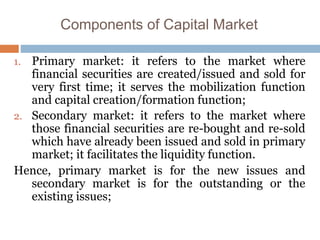 Components of Capital Market
1. Primary market: it refers to the market where
financial securities are created/issued and sold for
very first time; it serves the mobilization function
and capital creation/formation function;
2. Secondary market: it refers to the market where
those financial securities are re-bought and re-sold
which have already been issued and sold in primary
market; it facilitates the liquidity function.
Hence, primary market is for the new issues and
secondary market is for the outstanding or the
existing issues;
 
