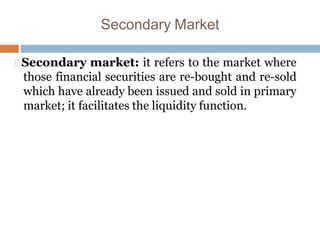 Secondary Market
Secondary market: it refers to the market where
those financial securities are re-bought and re-sold
which have already been issued and sold in primary
market; it facilitates the liquidity function.
 