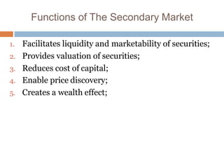 Functions of The Secondary Market
1. Facilitates liquidity and marketability of securities;
2. Provides valuation of securities;
3. Reduces cost of capital;
4. Enable price discovery;
5. Creates a wealth effect;
 
