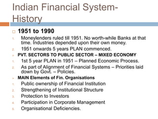 Indian Financial System-
History
 1951 to 1990
1. Moneylenders ruled till 1951. No worth-while Banks at that
time. Industries depended upon their own money.
2. 1951 onwards 5 years PLAN commenced.
 PVT. SECTORS TO PUBLIC SECTOR – MIXED ECONOMY
1. 1st 5 year PLAN in 1951 – Planned Economic Process.
2. As part of Alignment of Financial Systems – Priorities laid
down by Govt. – Policies.
 MAIN Elements of Fin. Organisations
1. Public ownership of Financial Institution
2. Strengthening of Institutional Structure
3. Protection to Investors
4. Participation in Corporate Management
5. Organisational Deficiencies.
 