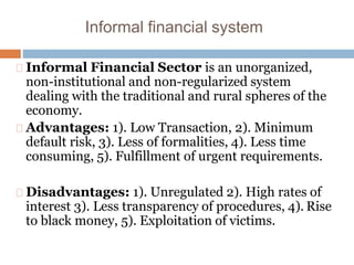 Informal financial system
Informal Financial Sector is an unorganized,
non-institutional and non-regularized system
dealing with the traditional and rural spheres of the
economy.
Advantages: 1). Low Transaction, 2). Minimum
default risk, 3). Less of formalities, 4). Less time
consuming, 5). Fulfillment of urgent requirements.
Disadvantages: 1). Unregulated 2). High rates of
interest 3). Less transparency of procedures, 4). Rise
to black money, 5). Exploitation of victims.
 