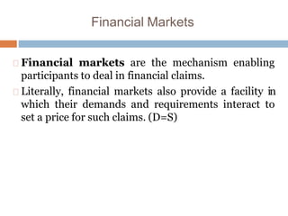 Financial Markets
Financial markets are the mechanism enabling
participants to deal in financial claims.
Literally, financial markets also provide a facility in
which their demands and requirements interact to
set a price for such claims. (D=S)
 