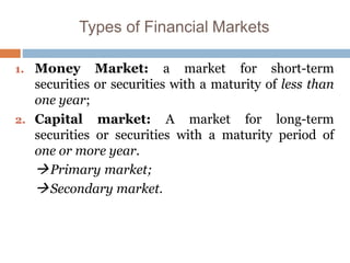 Types of Financial Markets
1. Money Market: a market for short-term
securities or securities with a maturity of less than
one year;
2. Capital market: A market for long-term
securities or securities with a maturity period of
one or more year.
Primary market;
Secondary market.
 
