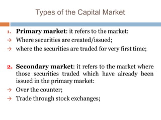 Types of the Capital Market
1. Primary market: it refers to the market:
 Where securities are created/issued;
 where the securities are traded for very first time;
2. Secondary market: it refers to the market where
those securities traded which have already been
issued in the primary market:
 Over the counter;
 Trade through stock exchanges;
 