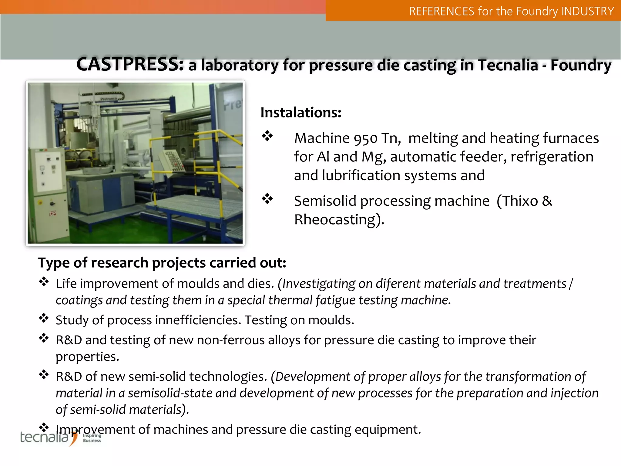 REFERENCES for the Foundry INDUSTRY



      CASTPRESS: a laboratory for pressure die casting in Tecnalia - Foundry

                                      Instalations:
                                           Machine 950 Tn, melting and heating furnaces
                                            for Al and Mg, automatic feeder, refrigeration
                                            and lubrification systems and
                                           Semisolid processing machine (Thixo &
                                            Rheocasting).

Type of research projects carried out:
 Life improvement of moulds and dies. (Investigating on diferent materials and treatments /
  coatings and testing them in a special thermal fatigue testing machine.
 Study of process innefficiencies. Testing on moulds.
 R&D and testing of new non-ferrous alloys for pressure die casting to improve their
  properties.
 R&D of new semi-solid technologies. (Development of proper alloys for the transformation of
  material in a semisolid-state and development of new processes for the preparation and injection
  of semi-solid materials).
 Improvement of machines and pressure die casting equipment.
 