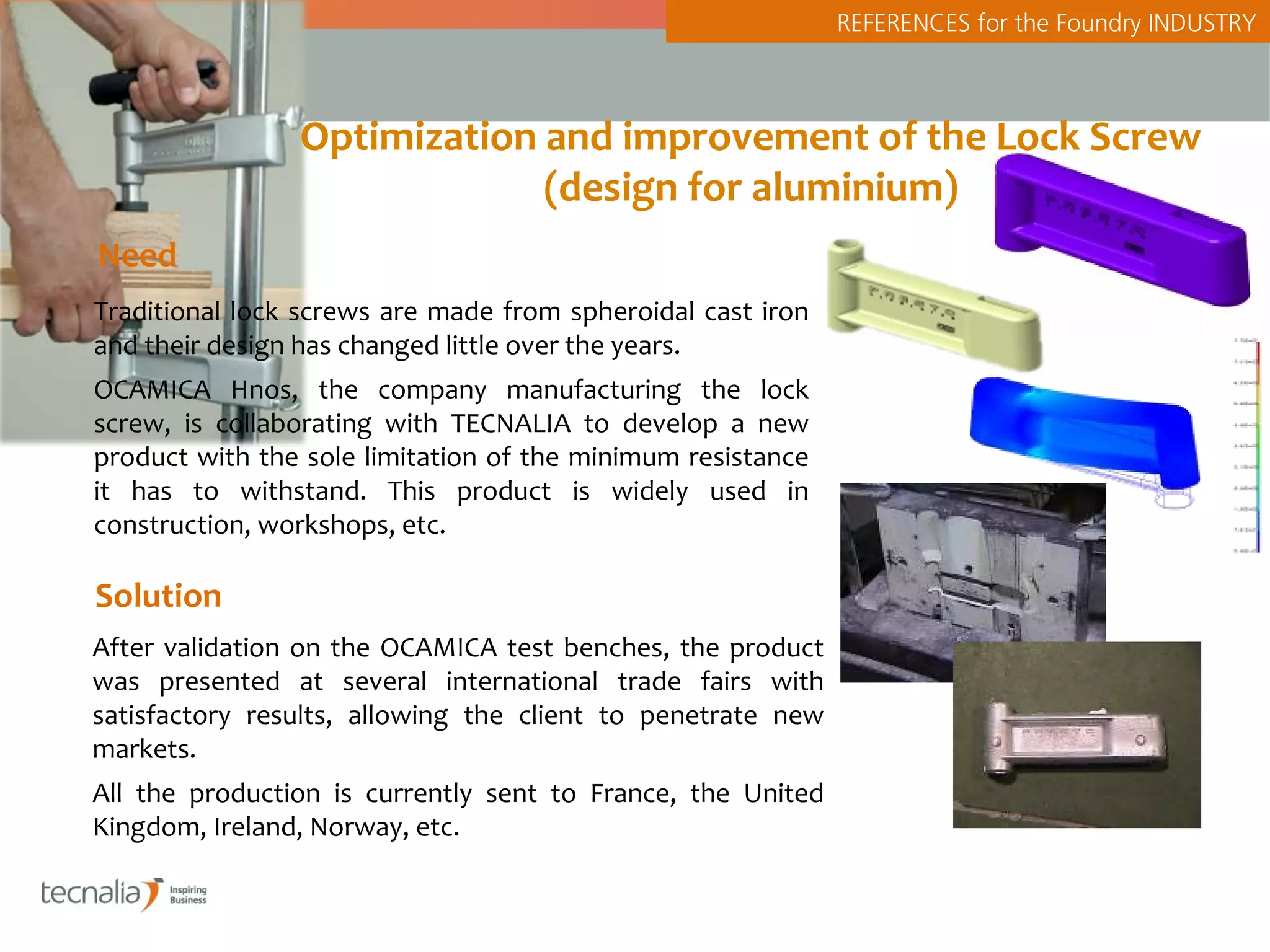 REFERENCES for the Foundry INDUSTRY



                Optimization and improvement of the Lock Screw
                             (design for aluminium)
Need
Traditional lock screws are made from spheroidal cast iron
and their design has changed little over the years.
OCAMICA Hnos, the company manufacturing the lock
screw, is collaborating with TECNALIA to develop a new
product with the sole limitation of the minimum resistance
it has to withstand. This product is widely used in
construction, workshops, etc.

Solution
After validation on the OCAMICA test benches, the product
was presented at several international trade fairs with
satisfactory results, allowing the client to penetrate new
markets.
All the production is currently sent to France, the United
Kingdom, Ireland, Norway, etc.
 