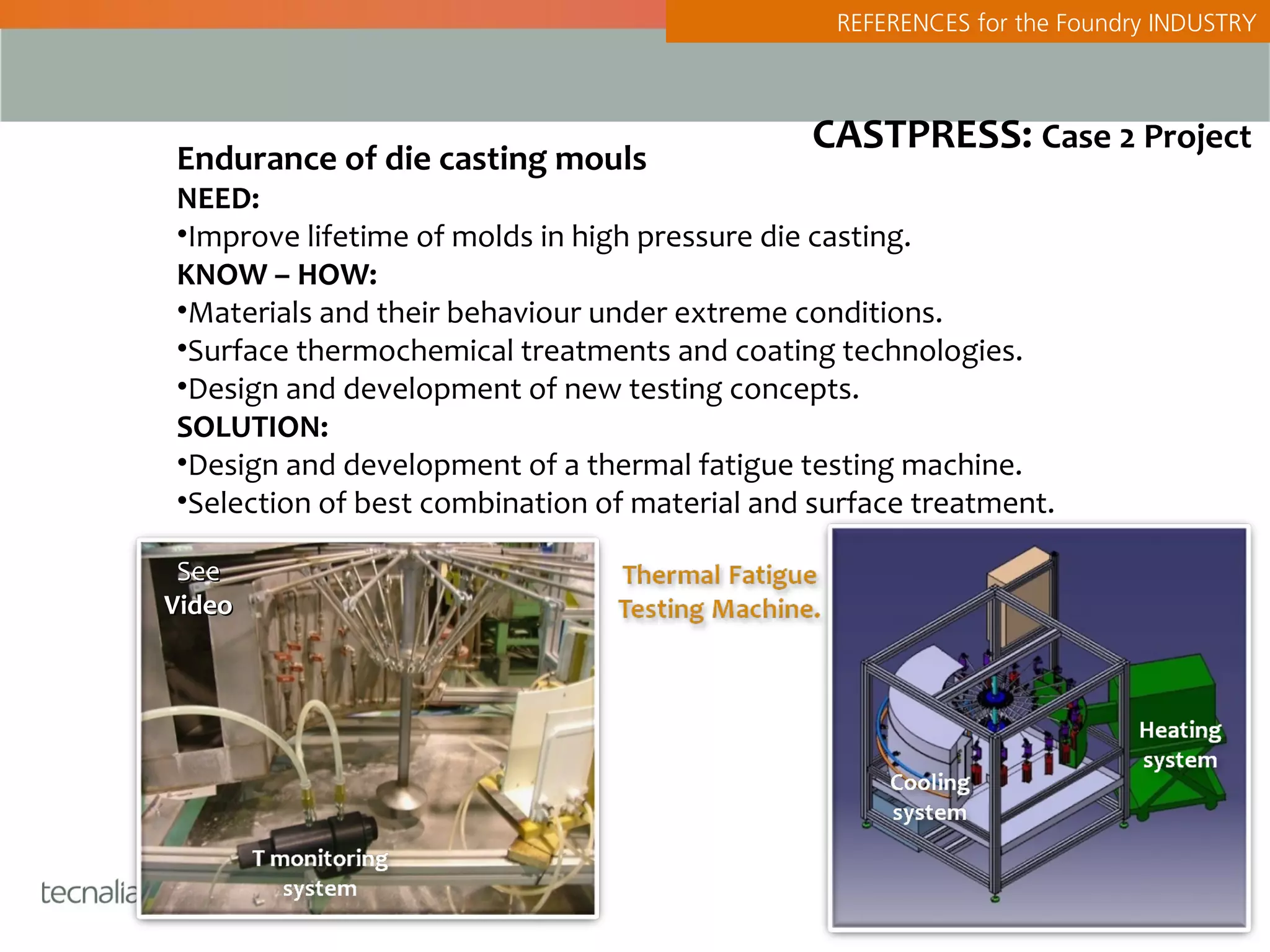 REFERENCES for the Foundry INDUSTRY



                                               CASTPRESS: Case 2 Project
Endurance of die casting mouls
NEED:
•Improve lifetime of molds in high pressure die casting.
KNOW – HOW:
•Materials and their behaviour under extreme conditions.
•Surface thermochemical treatments and coating technologies.
•Design and development of new testing concepts.
SOLUTION:
•Design and development of a thermal fatigue testing machine.
•Selection of best combination of material and surface treatment.

 See
Video
 