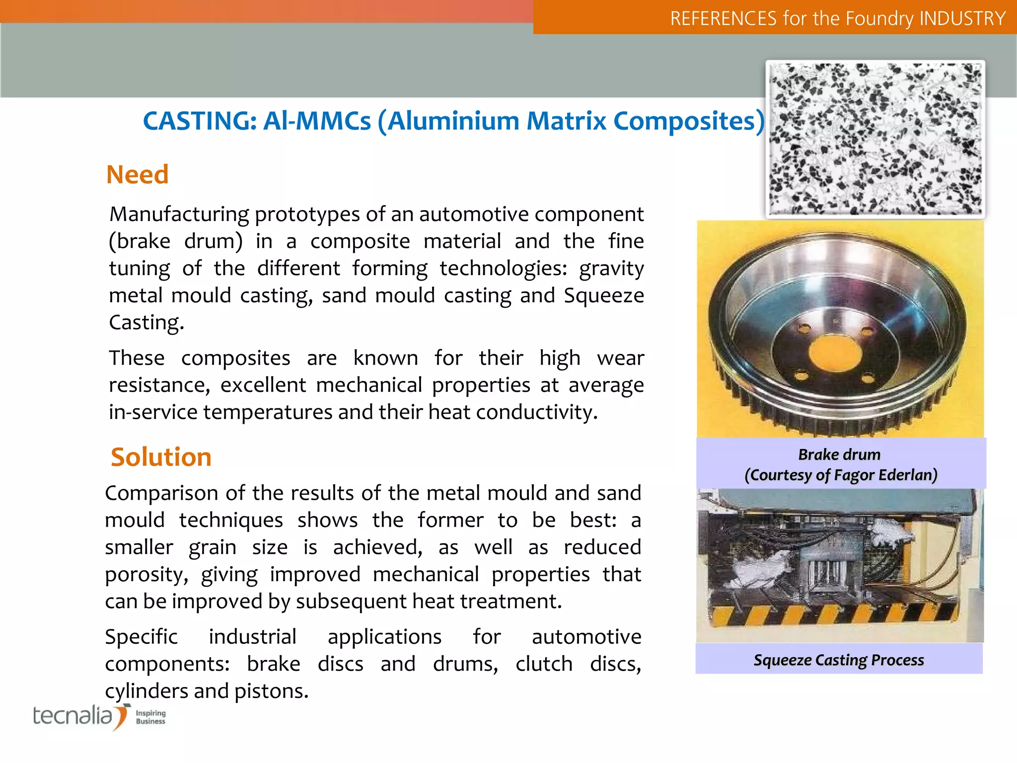 REFERENCES for the Foundry INDUSTRY




   CASTING: Al-MMCs (Aluminium Matrix Composites)
Need
Manufacturing prototypes of an automotive component
(brake drum) in a composite material and the fine
tuning of the different forming technologies: gravity
metal mould casting, sand mould casting and Squeeze
Casting.
These composites are known for their high wear
resistance, excellent mechanical properties at average
in-service temperatures and their heat conductivity.

Solution                                                               Brake drum
                                                                (Courtesy of Fagor Ederlan)
Comparison of the results of the metal mould and sand
mould techniques shows the former to be best: a
smaller grain size is achieved, as well as reduced
porosity, giving improved mechanical properties that
can be improved by subsequent heat treatment.
Specific industrial applications for automotive
components: brake discs and drums, clutch discs,                 Squeeze Casting Process
cylinders and pistons.
 