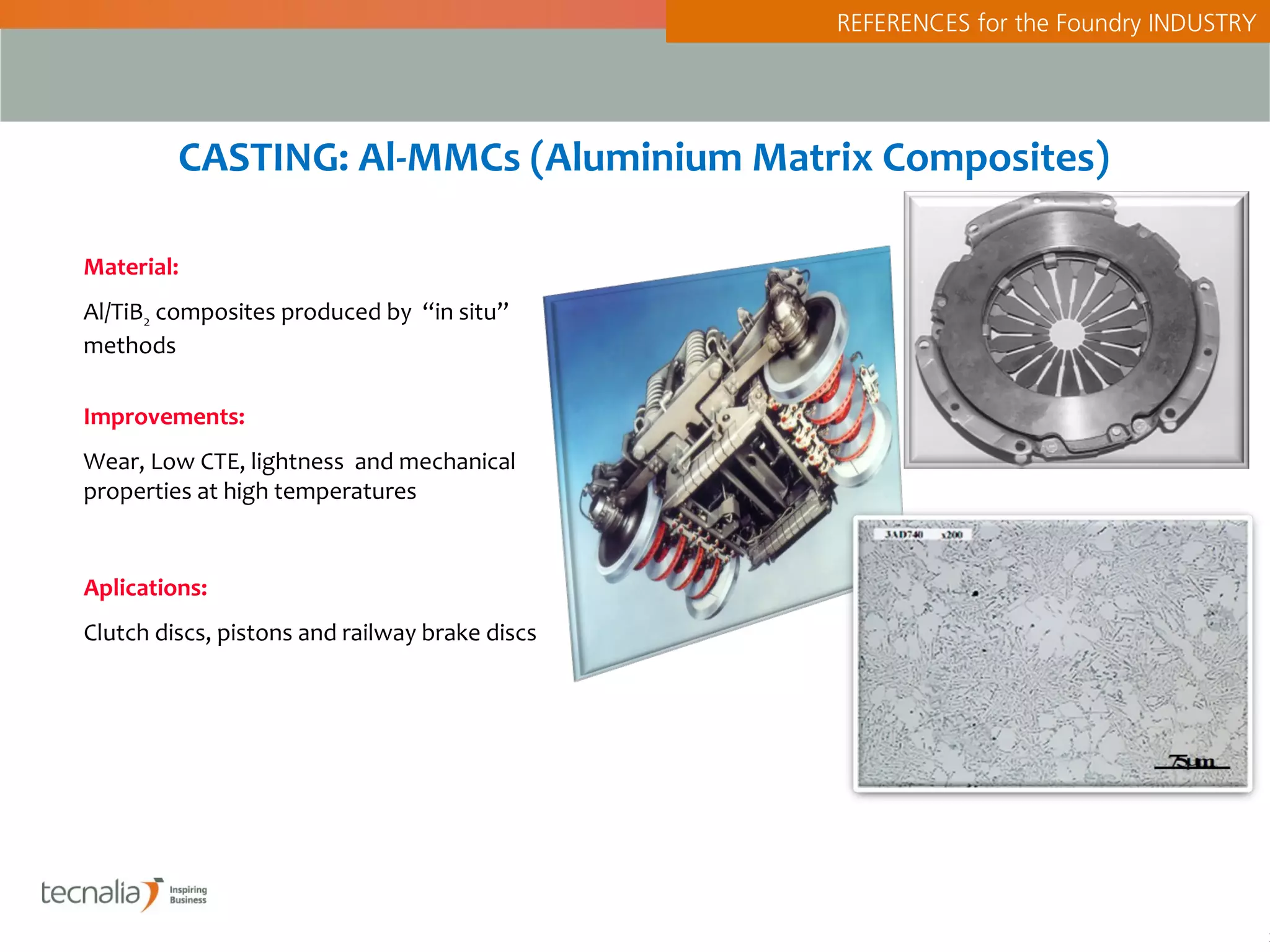 REFERENCES for the Foundry INDUSTRY




         CASTING: Al-MMCs (Aluminium Matrix Composites)

Material:
Al/TiB2 composites produced by “in situ”
methods

Improvements:
Wear, Low CTE, lightness and mechanical
properties at high temperatures


Aplications:
Clutch discs, pistons and railway brake discs




                                                                                      2
 