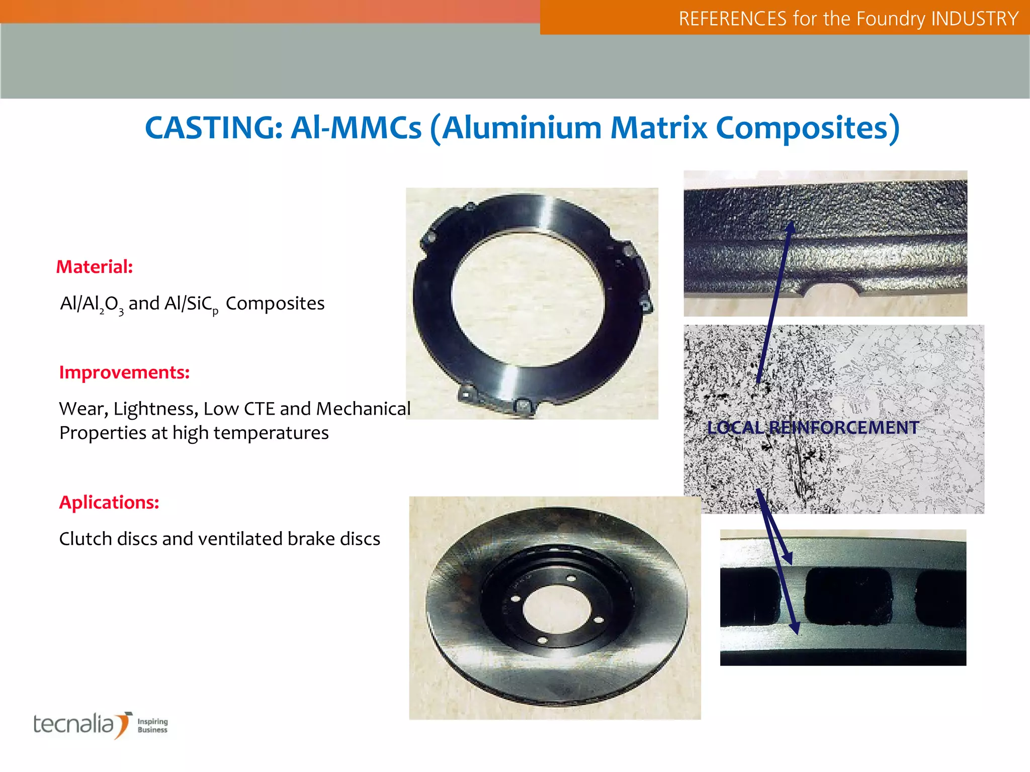 REFERENCES for the Foundry INDUSTRY




            CASTING: Al-MMCs (Aluminium Matrix Composites)


Material:
Al/Al2O3 and Al/SiCp Composites


Improvements:
Wear, Lightness, Low CTE and Mechanical
Properties at high temperatures               LOCAL REINFORCEMENT


Aplications:
Clutch discs and ventilated brake discs
 