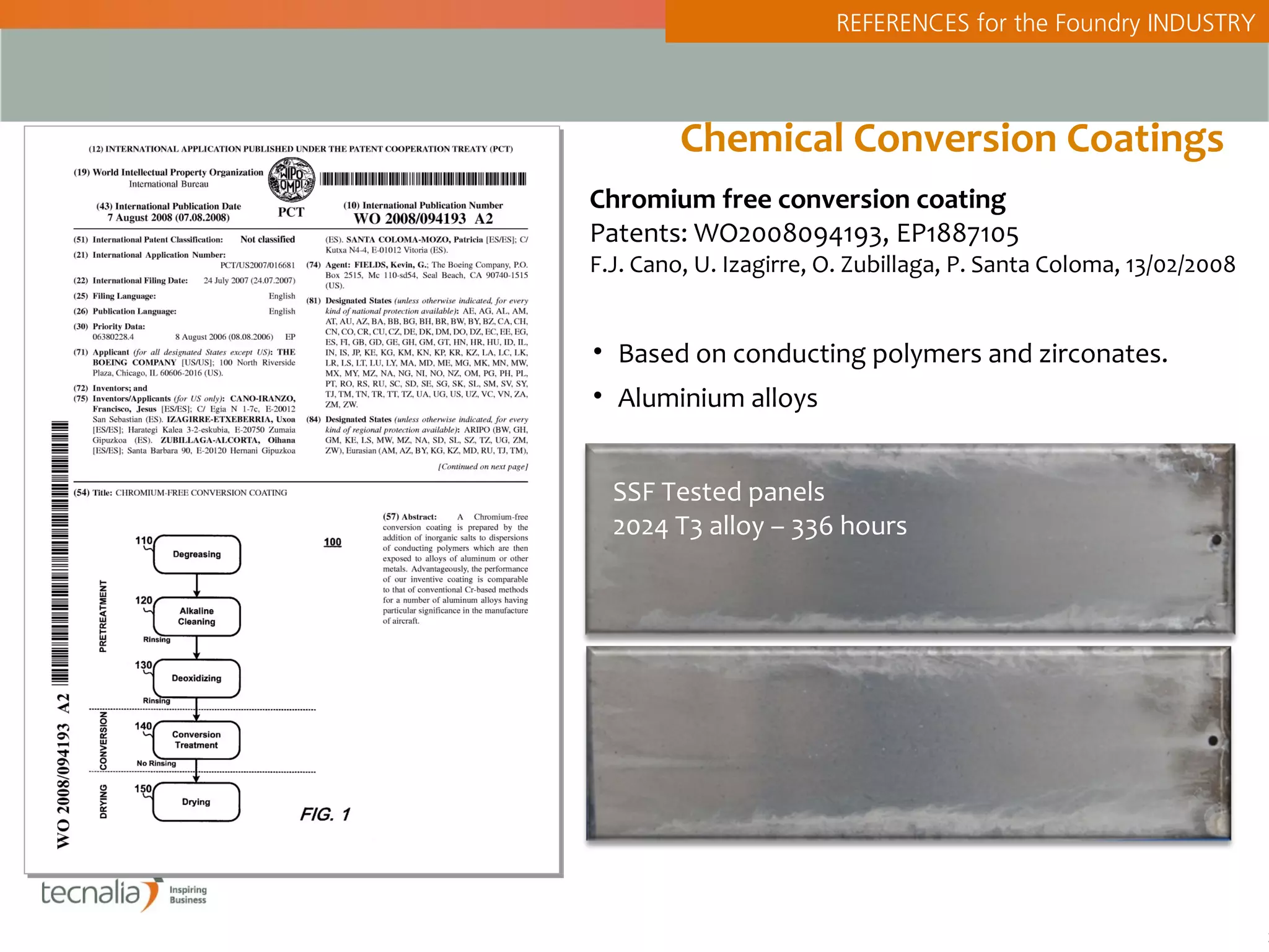 REFERENCES for the Foundry INDUSTRY



         Chemical Conversion Coatings
Chromium free conversion coating
Patents: WO2008094193, EP1887105
F.J. Cano, U. Izagirre, O. Zubillaga, P. Santa Coloma, 13/02/2008


• Based on conducting polymers and zirconates.
• Aluminium alloys


  SSF Tested panels
  2024 T3 alloy – 336 hours




                                                                    2
 