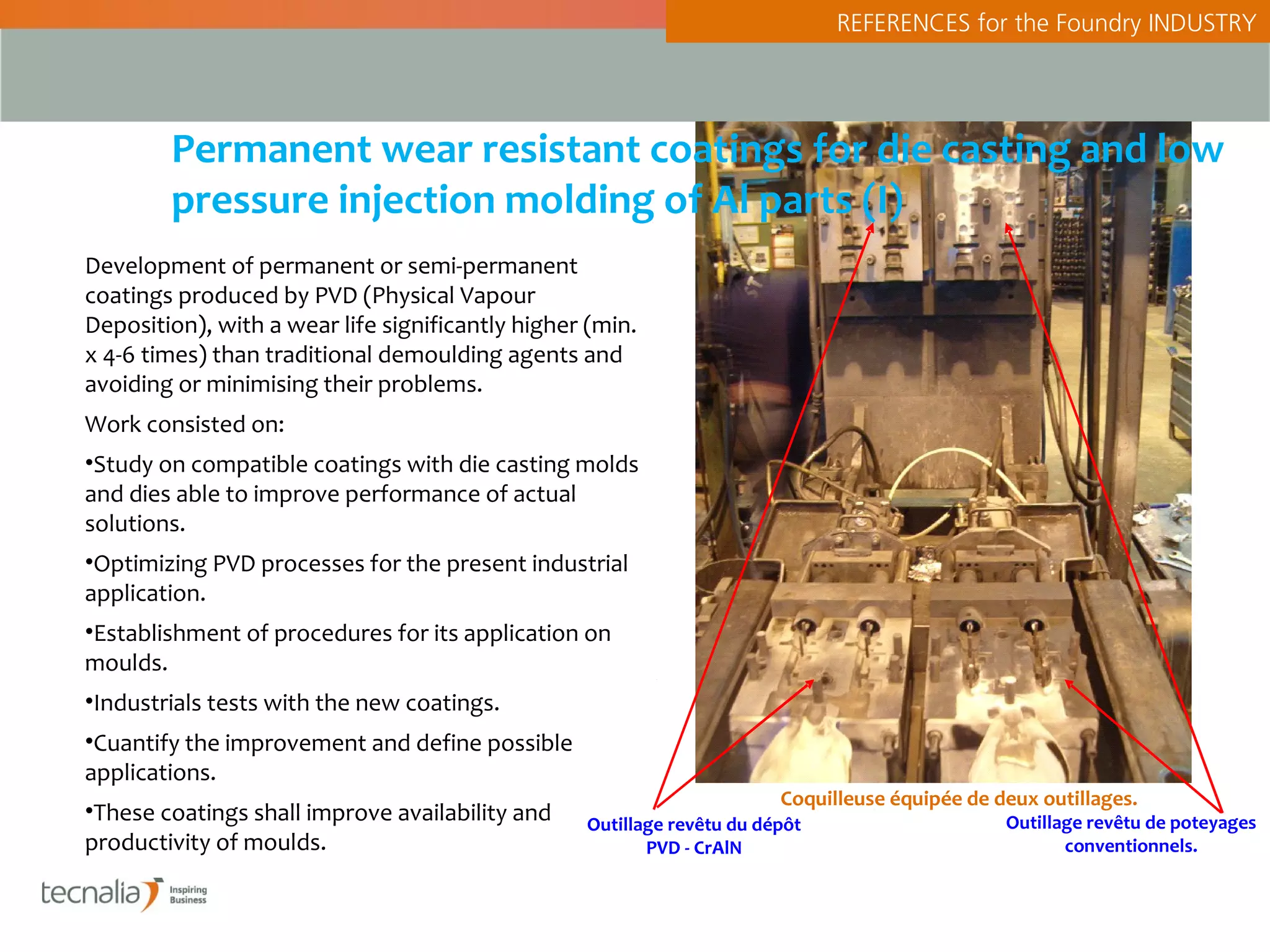 REFERENCES for the Foundry INDUSTRY




        Permanent wear resistant coatings for die casting and low
        pressure injection molding of Al parts (I)
Development of permanent or semi-permanent
coatings produced by PVD (Physical Vapour
Deposition), with a wear life significantly higher (min.
x 4-6 times) than traditional demoulding agents and
avoiding or minimising their problems.
Work consisted on:
•Study on compatible coatings with die casting molds
and dies able to improve performance of actual
solutions.
•Optimizing PVD processes for the present industrial
application.
•Establishment of procedures for its application on
moulds.
•Industrials tests with the new coatings.
•Cuantify the improvement and define possible
applications.
                                                                        Coquilleuse équipée de deux outillages.
•These coatings shall improve availability and    Outillage revêtu du dépôt                     Outillage revêtu de poteyages
productivity of moulds.                                  PVD - CrAlN                                   conventionnels.
 