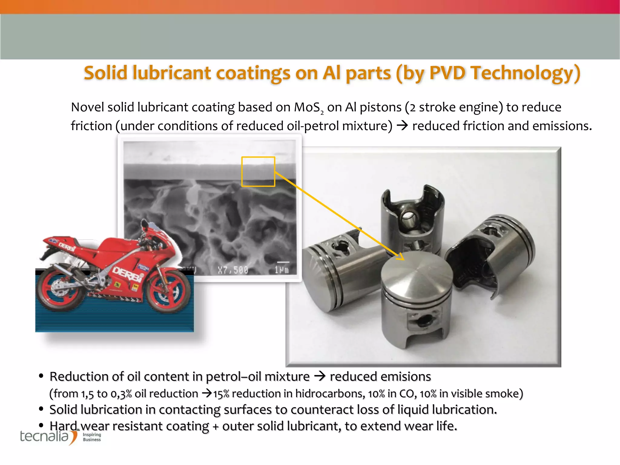 Solid lubricant coatings on Al parts (by PVD Technology)
      Novel solid lubricant coating based on MoS2 on Al pistons (2 stroke engine) to reduce
      friction (under conditions of reduced oil-petrol mixture)  reduced friction and emissions.




• Reduction of oil content in petrol–oil mixture  reduced emisions
  (from 1,5 to 0,3% oil reduction 15% reduction in hidrocarbons, 10% in CO, 10% in visible smoke)
• Solid lubrication in contacting surfaces to counteract loss of liquid lubrication.
• Hard wear resistant coating + outer solid lubricant, to extend wear life.

                                                                                                     3
 