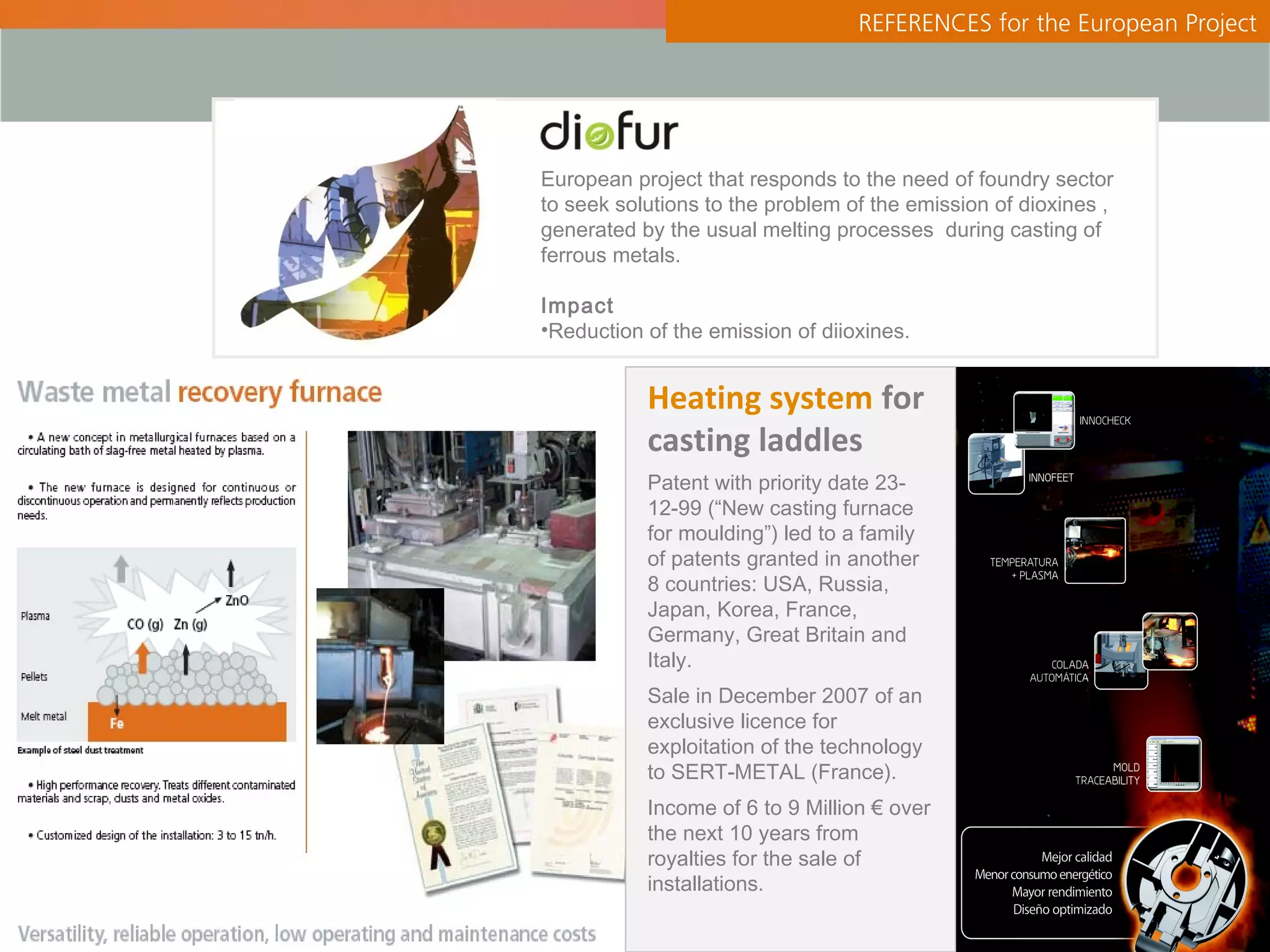 REFERENCES for the European Project




European project that responds to the need of foundry sector
to seek solutions to the problem of the emission of dioxines ,
generated by the usual melting processes during casting of
ferrous metals.

Impact
•Reduction of the emission of diioxines.


           Heating system for
           casting laddles
           Patent with priority date 23-
           12-99 (“New casting furnace
           for moulding”) led to a family
           of patents granted in another
           8 countries: USA, Russia,
           Japan, Korea, France,
           Germany, Great Britain and
           Italy.
           Sale in December 2007 of an
           exclusive licence for
           exploitation of the technology
           to SERT-METAL (France).
           Income of 6 to 9 Million € over
           the next 10 years from
           royalties for the sale of
           installations.
 