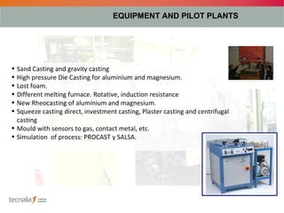 EQUIPMENT AND PILOT PLANTS




• Sand Casting and gravity casting
• High pressure Die Casting for aluminium and magnesium.
• Lost foam.
• Different melting furnace. Rotative, induction resistance
• New Rheocasting of aluminium and magnesium.
• Squeeze casting direct, investment casting, Plaster casting and centrifugal
  casting
• Mould with sensors to gas, contact metal, etc.
• Simulation of process: PROCAST y SALSA.
 