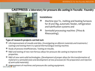 REFERENCES for the Foundry INDUSTRY



      CASTPRESS: a laboratory for pressure die casting in Tecnalia - Foundry

                                      Instalations:
                                           Machine 950 Tn, melting and heating furnaces
                                            for Al and Mg, automatic feeder, refrigeration
                                            and lubrification systems and
                                           Semisolid processing machine (Thixo &
                                            Rheocasting).

Type of research projects carried out:
 Life improvement of moulds and dies. (Investigating on diferent materials and treatments /
  coatings and testing them in a special thermal fatigue testing machine.
 Study of process innefficiencies. Testing on moulds.
 R&D and testing of new non-ferrous alloys for pressure die casting to improve their
  properties.
 R&D of new semi-solid technologies. (Development of proper alloys for the transformation of
  material in a semisolid-state and development of new processes for the preparation and injection
  of semi-solid materials).
 Improvement of machines and pressure die casting equipment.
 