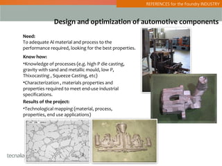 REFERENCES for the Foundry INDUSTRY



              Design and optimization of automotive components
Need:
To adequate Al material and process to the
performance required, looking for the best properties.
Know how:
•Knowledge of processes (e.g. high P die casting,
gravity with sand and metallic mould, low P,
Thixocasting , Squeeze Casting, etc)
•Characterization , materials properties and
properties required to meet end-use industrial
specifications.
Results of the project:
•Technological mapping (material, process,
properties, end use applications)
 