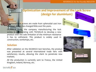 REFERENCES for the Foundry INDUSTRY



                Optimization and improvement of the Lock Screw
                             (design for aluminium)
Need
Traditional lock screws are made from spheroidal cast iron
and their design has changed little over the years.
OCAMICA Hnos, the company manufacturing the lock
screw, is collaborating with TECNALIA to develop a new
product with the sole limitation of the minimum resistance
it has to withstand. This product is widely used in
construction, workshops, etc.

Solution
After validation on the OCAMICA test benches, the product
was presented at several international trade fairs with
satisfactory results, allowing the client to penetrate new
markets.
All the production is currently sent to France, the United
Kingdom, Ireland, Norway, etc.
 
