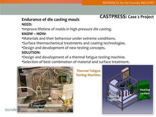 REFERENCES for the Foundry INDUSTRY



                                               CASTPRESS: Case 2 Project
Endurance of die casting mouls
NEED:
•Improve lifetime of molds in high pressure die casting.
KNOW – HOW:
•Materials and their behaviour under extreme conditions.
•Surface thermochemical treatments and coating technologies.
•Design and development of new testing concepts.
SOLUTION:
•Design and development of a thermal fatigue testing machine.
•Selection of best combination of material and surface treatment.

 See
Video
 