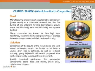 REFERENCES for the Foundry INDUSTRY




   CASTING: Al-MMCs (Aluminium Matrix Composites)
Need
Manufacturing prototypes of an automotive component
(brake drum) in a composite material and the fine
tuning of the different forming technologies: gravity
metal mould casting, sand mould casting and Squeeze
Casting.
These composites are known for their high wear
resistance, excellent mechanical properties at average
in-service temperatures and their heat conductivity.

Solution                                                               Brake drum
                                                                (Courtesy of Fagor Ederlan)
Comparison of the results of the metal mould and sand
mould techniques shows the former to be best: a
smaller grain size is achieved, as well as reduced
porosity, giving improved mechanical properties that
can be improved by subsequent heat treatment.
Specific industrial applications for automotive
components: brake discs and drums, clutch discs,                 Squeeze Casting Process
cylinders and pistons.
 