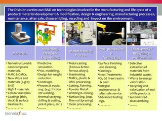 The Division carries out R&D on technologies involved in the manufacturing and life cycle of a
 product: material development & modification, design & engineering, manufacturing processes,
 maintenance, after sale, disassembling, recycling and impact on the environment:




                             Modelling,
                             Modelling,                                  Post- processing
                                                                         Post- processing         Disassembly //
                                                                                                  Disassembly
                                                  Manufacturing
                                                  Manufacturing
     Materials
     Materials               Design &
                              Design &                                           &
                                                                                 &                 Recycling &
                                                                                                   Recycling &
                                                    Process
                                                     Process
                            Engineering
                            Engineering                                    Testing rigs
                                                                           Testing rigs           environment
                                                                                                  environment
• Nanostructured &       • Predictive            • Metal casting        • Surface Finishing     • Selective
  nanocomposite            simulation.             (Ferrous & Non-        and cleaning.           extraction of
  materials.             • Proc. modelling.        ferrous alloys).     • Coatings.               materials from
• MMC & OMCs.            • Design for weight     • Steelmaking          • Heat Treatments         industrial waste.
• New alloys and           reduction.            • MMCs, plastic &      • Cr, Cd free treatm.   • Waste to energy
  materials (e.g by      • Ecodesign.              OMC processing.         & coat.                valorization.
  SHS)                   • Process & equip.      • Cutting, Forming.    • Integral              • Recycling and
• High T materials.        eng. (e.g. friction   • Powder Metall.         maintenance &           valorization of end-
• Cellular materials.      stir welding ,        • Welding & Joining.     after sale service.     of-life products.
• Coatings (thin,          thermal spraying,     • Surface Eng. (esp.   • Advanced testing      • Automatized
  thick) & surface         drilling & cutting,     Thermal Spraying)      rigs.                   disassembling.
  treatments.              pick & place, etc.)   • Clean processing.    •. . . . . . . .        • .........
•. . . . . . . . . . .   • ..........            •. . . . . . . . .
 