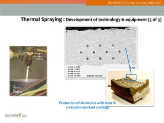 REFERENCES for the Foundry INDUSTRY




    Thermal Spraying : Development of technology & equipment (3 of 3)




 See
Video


                     Protection of Al moulds with wear &
                         corrosion resistant coatings


                                                                                         3
 
