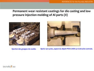 REFERENCES for the Foundry INDUSTRY




 Permanent wear resistant coatings for die casting and low
 pressure injection molding of Al parts (II)




Ejection des grappes de coulée.   Après 150 cycles, aspect du dépôt PVD-CrAlN sur la broche centrale.
 