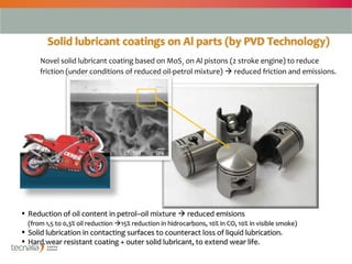 Solid lubricant coatings on Al parts (by PVD Technology)
      Novel solid lubricant coating based on MoS2 on Al pistons (2 stroke engine) to reduce
      friction (under conditions of reduced oil-petrol mixture)  reduced friction and emissions.




• Reduction of oil content in petrol–oil mixture  reduced emisions
  (from 1,5 to 0,3% oil reduction 15% reduction in hidrocarbons, 10% in CO, 10% in visible smoke)
• Solid lubrication in contacting surfaces to counteract loss of liquid lubrication.
• Hard wear resistant coating + outer solid lubricant, to extend wear life.

                                                                                                     3
 