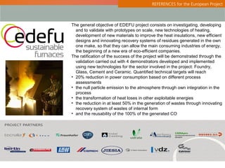 REFERENCES for the European Project



The general objective of EDEFU project consists on investigating, developing
  and to validate with prototypes on scale, new technologies of heating,
  development of new materials to improve the heat insulations, new efficient
  designs and innovating recovery systems of residues generated in the own
  one make, so that they can allow the main consuming industries of energy,
  the beginning of a new era of eco-efficient companies.
The ratification of the success of the project will be demonstrated through the
  validation carried out with 4 demonstrators developed and implemented
  using new technologies for the sector involved in the project: Foundry,
  Glass, Cement and Ceramic. Quantified technical targets will reach
• 20% reduction in power consumption based on different process
  assessments
• the null particle emission to the atmosphere through own integration in the
  process
• the transformation of heat loses in other exploitable energies
• the reduction in at least 50% in the generation of wastes through innovating
  recovery system of wastes of internal form
• and the reusability of the 100% of the generated CO
 