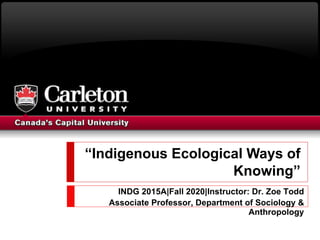 “Indigenous Ecological Ways of
Knowing”
INDG 2015A|Fall 2020|Instructor: Dr. Zoe Todd
Associate Professor, Department of Sociology &
Anthropology
 