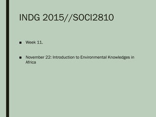 INDG 2015//SOCI2810
■ Week 11.
■ November 22: Introduction to Environmental Knowledges in
Africa
 