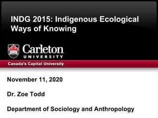 INDG 2015: Indigenous Ecological
Ways of Knowing
November 11, 2020
Dr. Zoe Todd
Department of Sociology and Anthropology
 
