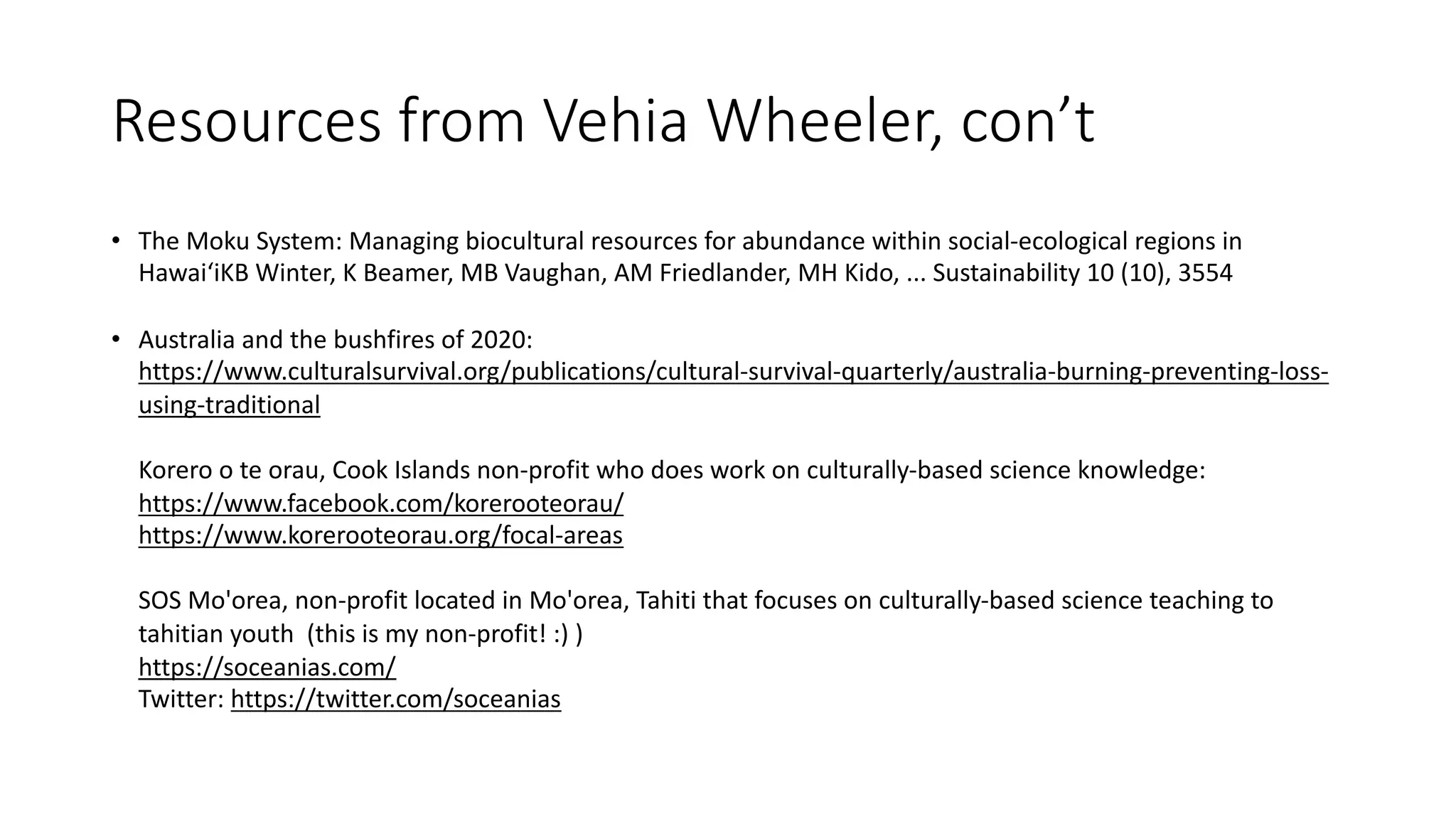 Resources from Vehia Wheeler, con’t
• The Moku System: Managing biocultural resources for abundance within social-ecological regions in
HawaiʻiKB Winter, K Beamer, MB Vaughan, AM Friedlander, MH Kido, ... Sustainability 10 (10), 3554
• Australia and the bushfires of 2020:
https://www.culturalsurvival.org/publications/cultural-survival-quarterly/australia-burning-preventing-loss-
using-traditional
Korero o te orau, Cook Islands non-profit who does work on culturally-based science knowledge:
https://www.facebook.com/korerooteorau/
https://www.korerooteorau.org/focal-areas
SOS Mo'orea, non-profit located in Mo'orea, Tahiti that focuses on culturally-based science teaching to
tahitian youth (this is my non-profit! :) )
https://soceanias.com/
Twitter: https://twitter.com/soceanias
 
