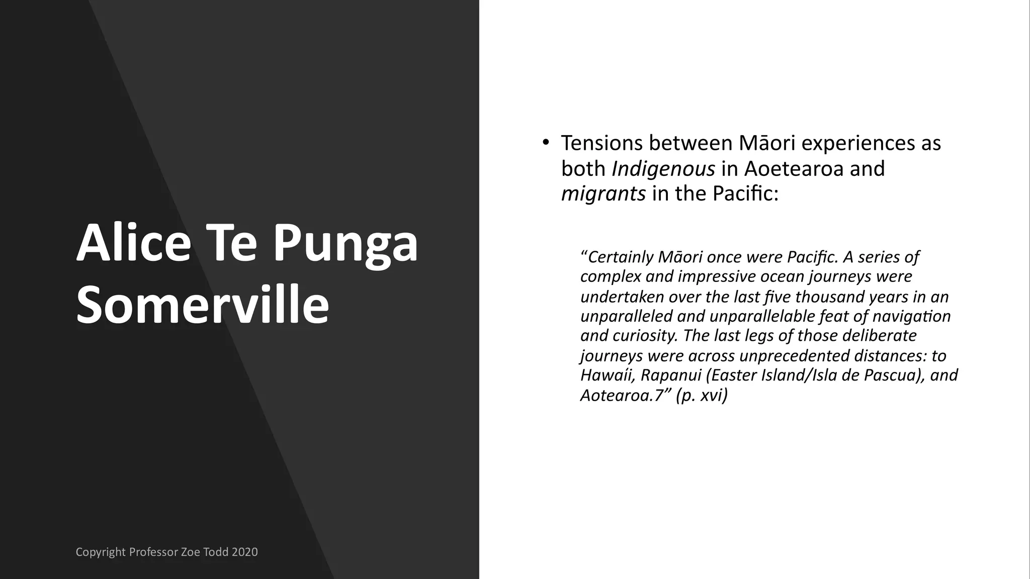 Alice Te Punga
Somerville
• Tensions between Māori experiences as
both Indigenous in Aoetearoa and
migrants in the Paciﬁc:
“Certainly Māori once were Paciﬁc. A series of
complex and impressive ocean journeys were
undertaken over the last ﬁve thousand years in an
unparalleled and unparallelable feat of navigaAon
and curiosity. The last legs of those deliberate
journeys were across unprecedented distances: to
Hawaı̒i, Rapanui (Easter Island/Isla de Pascua), and
Aotearoa.7” (p. xvi)
 