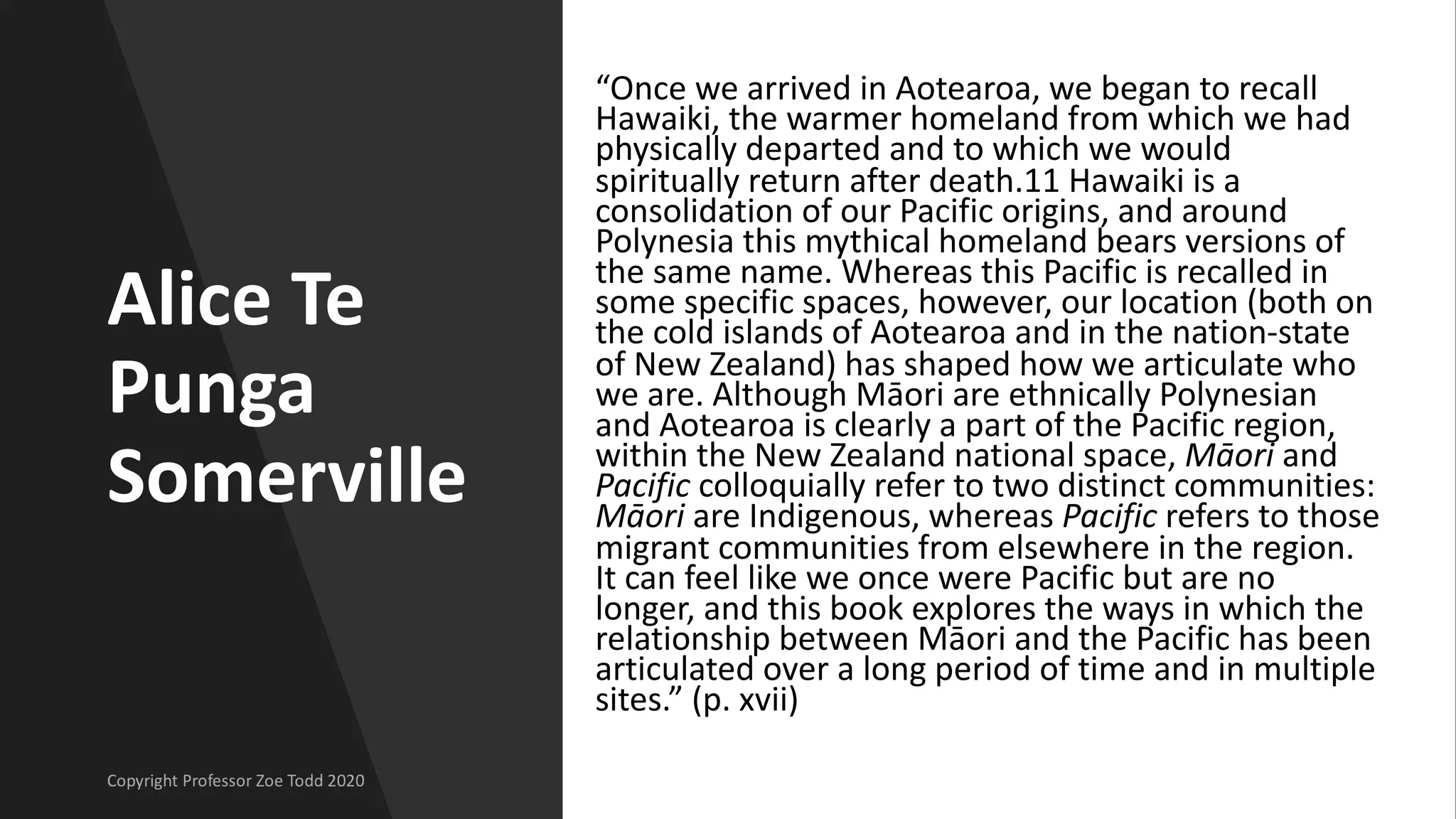 Alice Te
Punga
Somerville
“Once we arrived in Aotearoa, we began to recall
Hawaiki, the warmer homeland from which we had
physically departed and to which we would
spiritually return after death.11 Hawaiki is a
consolidation of our Pacific origins, and around
Polynesia this mythical homeland bears versions of
the same name. Whereas this Pacific is recalled in
some specific spaces, however, our location (both on
the cold islands of Aotearoa and in the nation-state
of New Zealand) has shaped how we articulate who
we are. Although Māori are ethnically Polynesian
and Aotearoa is clearly a part of the Pacific region,
within the New Zealand national space, Māori and
Pacific colloquially refer to two distinct communities:
Māori are Indigenous, whereas Pacific refers to those
migrant communities from elsewhere in the region.
It can feel like we once were Pacific but are no
longer, and this book explores the ways in which the
relationship between Māori and the Pacific has been
articulated over a long period of time and in multiple
sites.” (p. xvii)
 