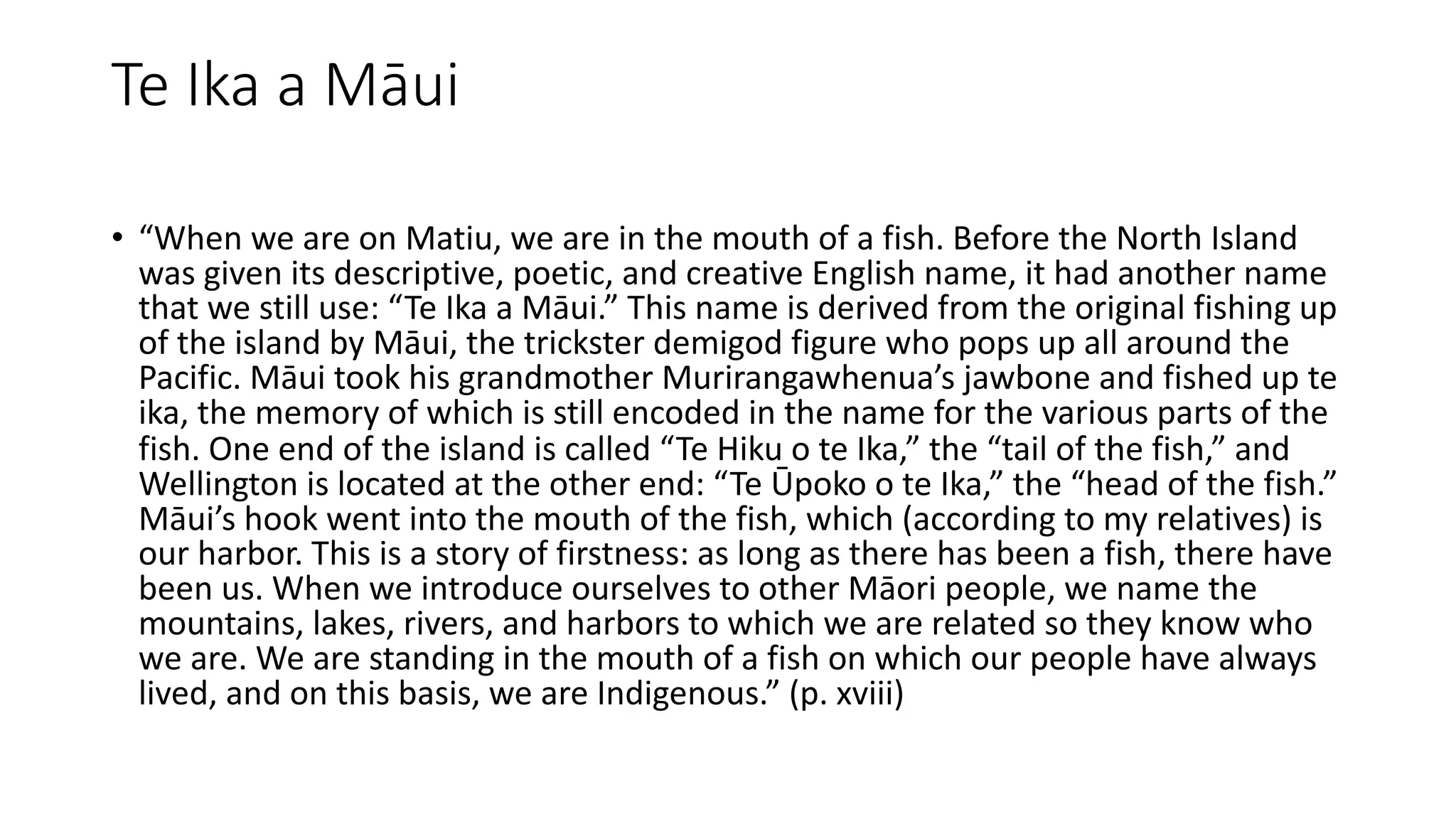 Te Ika a Māui
• “When we are on Matiu, we are in the mouth of a fish. Before the North Island
was given its descriptive, poetic, and creative English name, it had another name
that we still use: “Te Ika a Māui.” This name is derived from the original fishing up
of the island by Māui, the trickster demigod figure who pops up all around the
Pacific. Māui took his grandmother Murirangawhenua’s jawbone and fished up te
ika, the memory of which is still encoded in the name for the various parts of the
fish. One end of the island is called “Te Hiku o te Ika,” the “tail of the fish,” and
Wellington is located at the other end: “Te Ūpoko o te Ika,” the “head of the fish.”
Māui’s hook went into the mouth of the fish, which (according to my relatives) is
our harbor. This is a story of firstness: as long as there has been a fish, there have
been us. When we introduce ourselves to other Māori people, we name the
mountains, lakes, rivers, and harbors to which we are related so they know who
we are. We are standing in the mouth of a fish on which our people have always
lived, and on this basis, we are Indigenous.” (p. xviii)
 