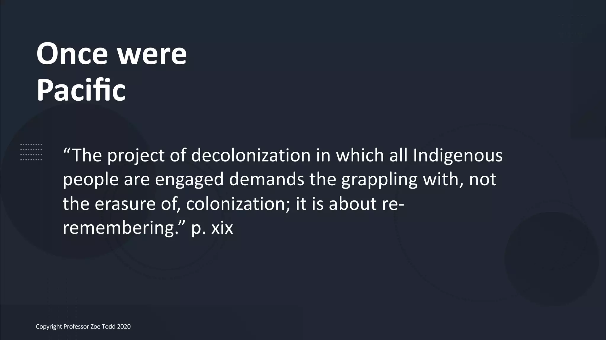 Once were
Paciﬁc
Copyright Professor Zoe Todd 2020
“The project of decolonization in which all Indigenous
people are engaged demands the grappling with, not
the erasure of, colonization; it is about re-
remembering.” p. xix
 