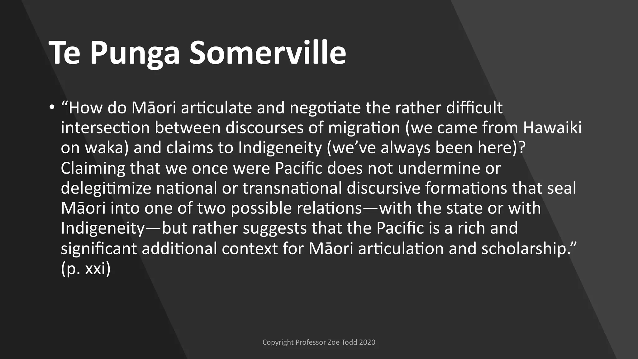 Te Punga Somerville
• “How do Māori ar[culate and nego[ate the rather diﬃcult
intersec[on between discourses of migra[on (we came from Hawaiki
on waka) and claims to Indigeneity (we’ve always been here)?
Claiming that we once were Paciﬁc does not undermine or
delegi[mize na[onal or transna[onal discursive forma[ons that seal
Māori into one of two possible rela[ons—with the state or with
Indigeneity—but rather suggests that the Paciﬁc is a rich and
signiﬁcant addi[onal context for Māori ar[cula[on and scholarship.”
(p. xxi)
 