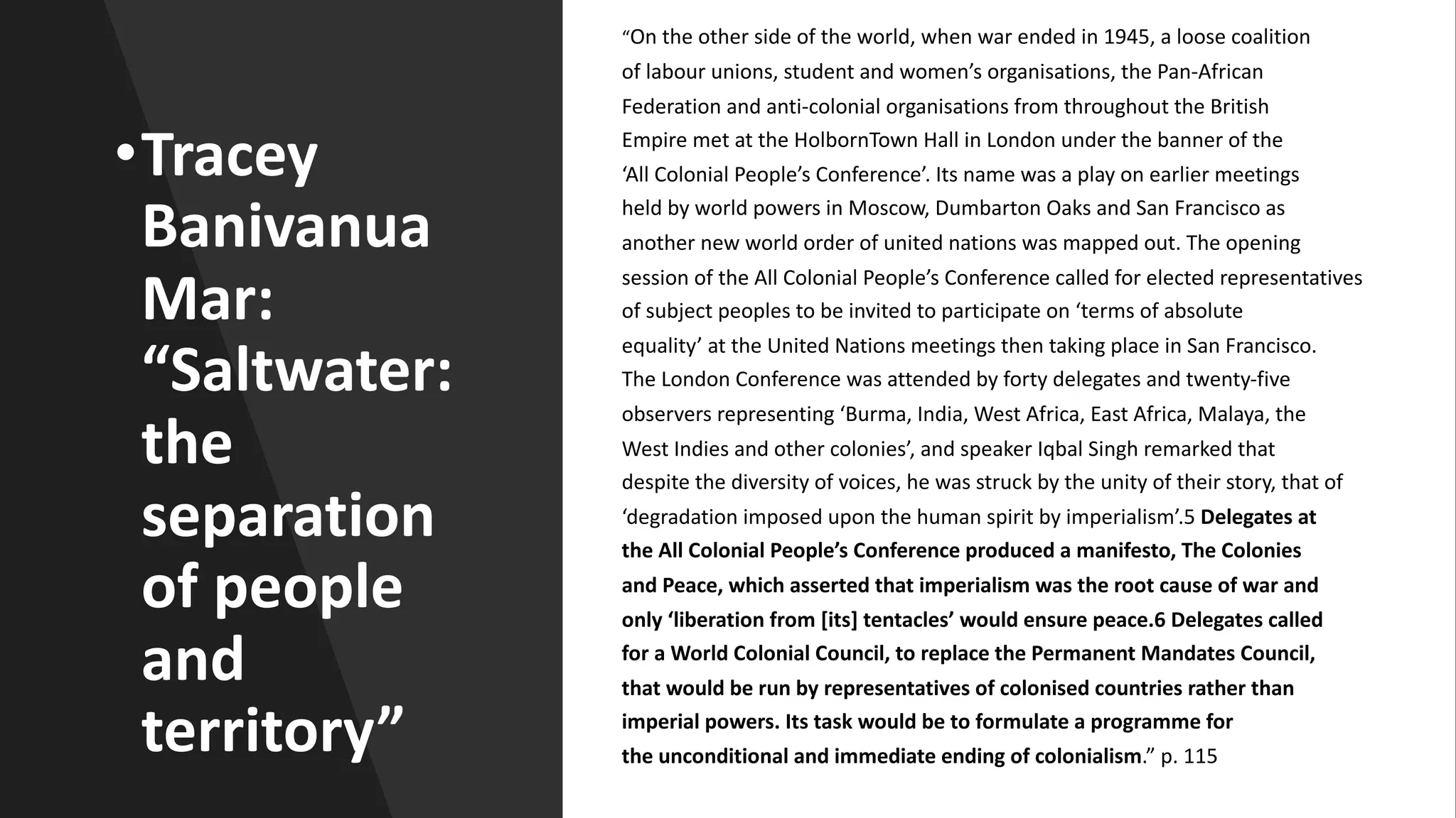 “On the other side of the world, when war ended in 1945, a loose coalition
of labour unions, student and women’s organisations, the Pan-African
Federation and anti-colonial organisations from throughout the British
Empire met at the HolbornTown Hall in London under the banner of the
‘All Colonial People’s Conference’. Its name was a play on earlier meetings
held by world powers in Moscow, Dumbarton Oaks and San Francisco as
another new world order of united nations was mapped out. The opening
session of the All Colonial People’s Conference called for elected representatives
of subject peoples to be invited to participate on ‘terms of absolute
equality’ at the United Nations meetings then taking place in San Francisco.
The London Conference was attended by forty delegates and twenty-five
observers representing ‘Burma, India, West Africa, East Africa, Malaya, the
West Indies and other colonies’, and speaker Iqbal Singh remarked that
despite the diversity of voices, he was struck by the unity of their story, that of
‘degradation imposed upon the human spirit by imperialism’.5 Delegates at
the All Colonial People’s Conference produced a manifesto, The Colonies
and Peace, which asserted that imperialism was the root cause of war and
only ‘liberation from [its] tentacles’ would ensure peace.6 Delegates called
for a World Colonial Council, to replace the Permanent Mandates Council,
that would be run by representatives of colonised countries rather than
imperial powers. Its task would be to formulate a programme for
the unconditional and immediate ending of colonialism.” p. 115
•Tracey
Banivanua
Mar:
“Saltwater:
the
separation
of people
and
territory”
 