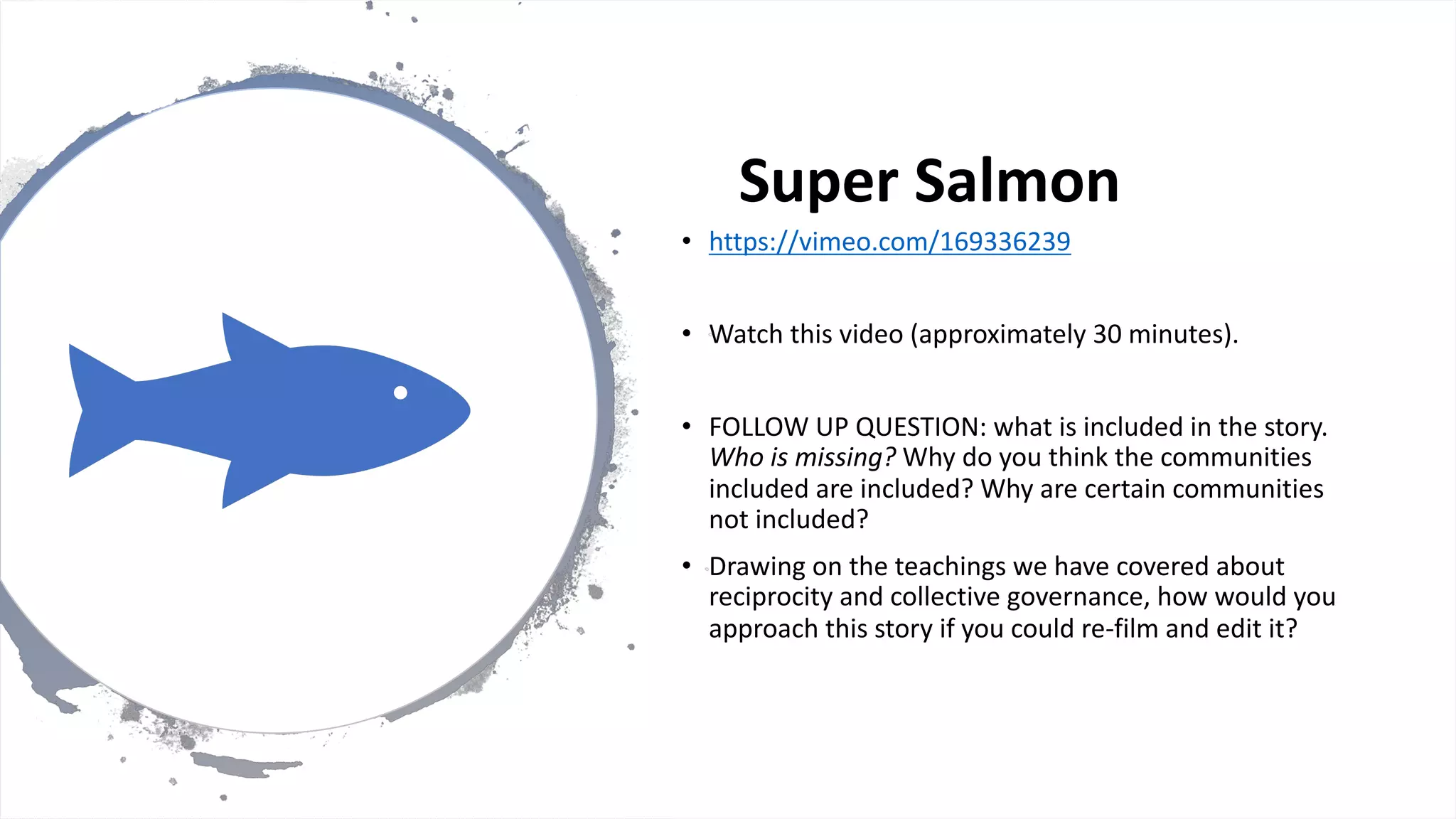 Super Salmon
• https://vimeo.com/169336239
• Watch this video (approximately 30 minutes).
• FOLLOW UP QUESTION: what is included in the story.
Who is missing? Why do you think the communities
included are included? Why are certain communities
not included?
• Drawing on the teachings we have covered about
reciprocity and collective governance, how would you
approach this story if you could re-film and edit it?
 