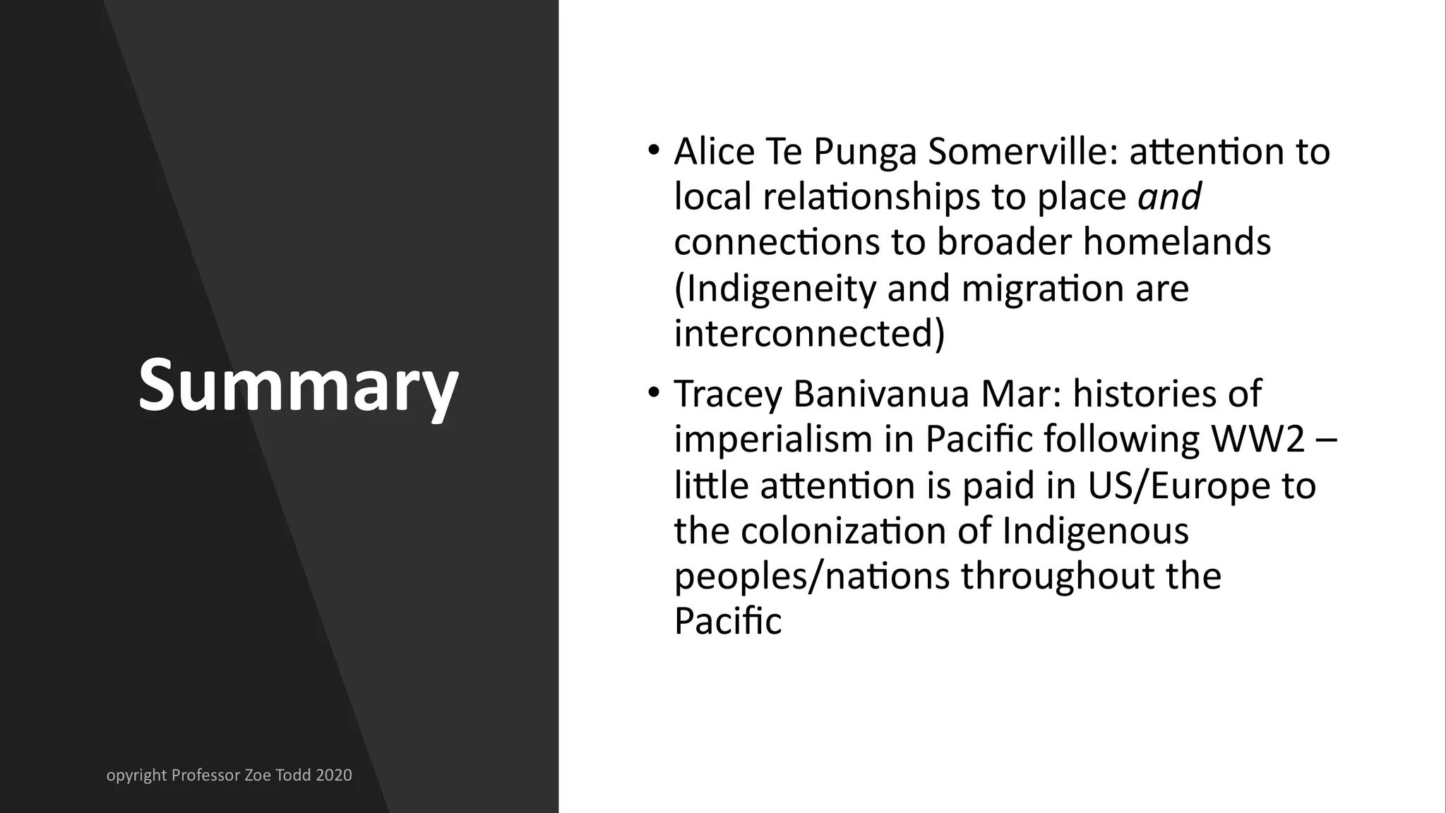 Summary
• Alice Te Punga Somerville: aJen[on to
local rela[onships to place and
connec[ons to broader homelands
(Indigeneity and migra[on are
interconnected)
• Tracey Banivanua Mar: histories of
imperialism in Paciﬁc following WW2 –
liJle aJen[on is paid in US/Europe to
the coloniza[on of Indigenous
peoples/na[ons throughout the
Paciﬁc
 