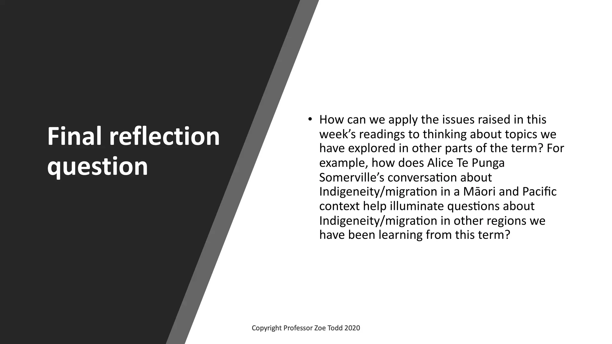 Final reflection
question
• How can we apply the issues raised in this
week’s readings to thinking about topics we
have explored in other parts of the term? For
example, how does Alice Te Punga
Somerville’s conversaBon about
Indigeneity/migraBon in a Māori and Paciﬁc
context help illuminate quesBons about
Indigeneity/migraBon in other regions we
have been learning from this term?
 