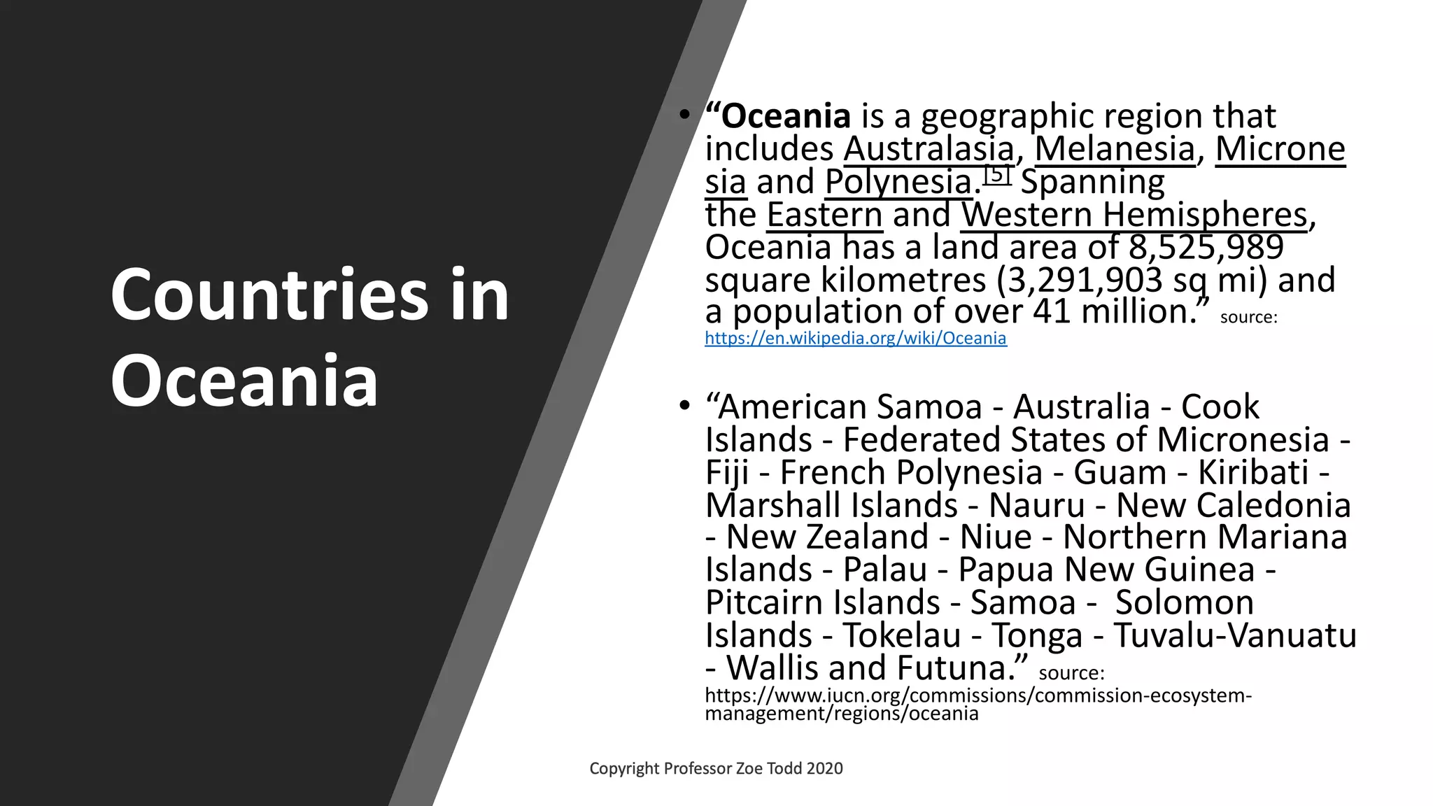 Countries in
Oceania
• “Oceania is a geographic region that
includes Australasia, Melanesia, Microne
sia and Polynesia.[5] Spanning
the Eastern and Western Hemispheres,
Oceania has a land area of 8,525,989
square kilometres (3,291,903 sq mi) and
a population of over 41 million.” source:
https://en.wikipedia.org/wiki/Oceania
• “American Samoa - Australia - Cook
Islands - Federated States of Micronesia -
Fiji - French Polynesia - Guam - Kiribati -
Marshall Islands - Nauru - New Caledonia
- New Zealand - Niue - Northern Mariana
Islands - Palau - Papua New Guinea -
Pitcairn Islands - Samoa - Solomon
Islands - Tokelau - Tonga - Tuvalu-Vanuatu
- Wallis and Futuna.” source:
https://www.iucn.org/commissions/commission-ecosystem-
management/regions/oceania
 