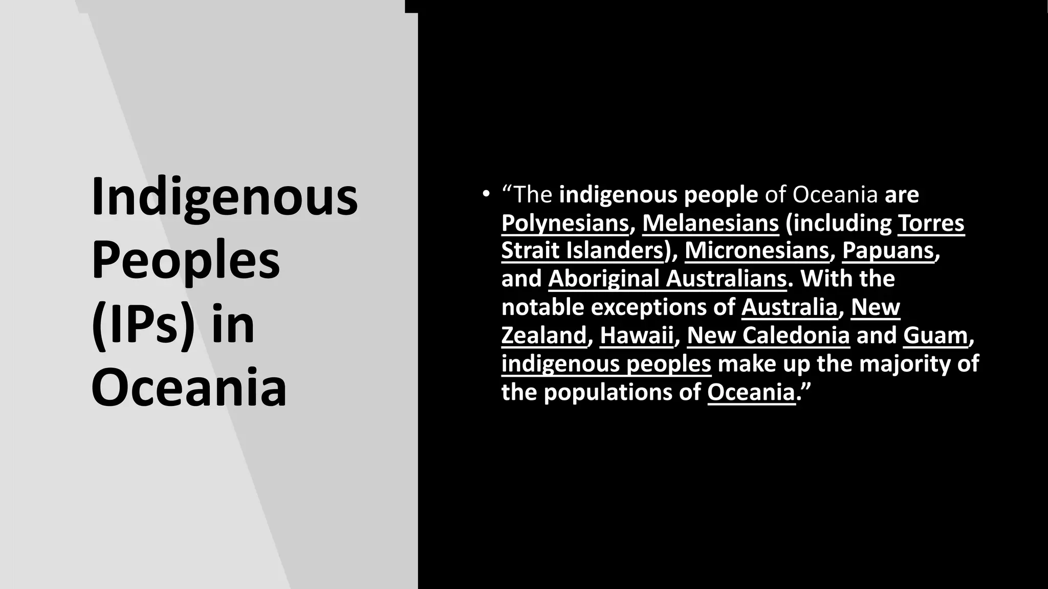 Indigenous
Peoples
(IPs) in
Australia
and Oceania
• |”
Indigenous
Peoples
(IPs) in
Oceania
• “The indigenous people of Oceania are
Polynesians, Melanesians (including Torres
Strait Islanders), Micronesians, Papuans,
and Aboriginal Australians. With the
notable exceptions of Australia, New
Zealand, Hawaii, New Caledonia and Guam,
indigenous peoples make up the majority of
the populations of Oceania.”
 