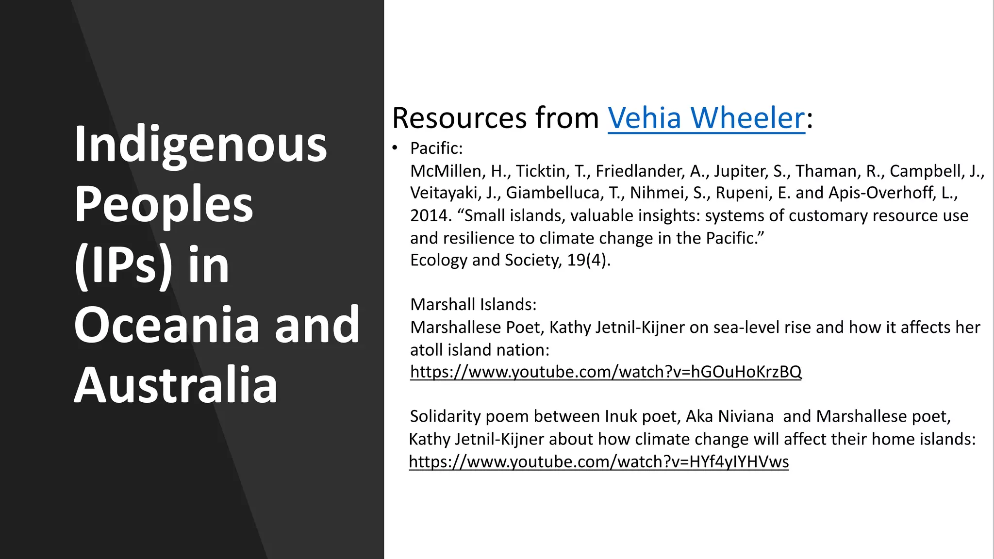 Indigenous
Peoples
(IPs) in
Oceania and
Australia
Resources from Vehia Wheeler:
• Pacific:
McMillen, H., Ticktin, T., Friedlander, A., Jupiter, S., Thaman, R., Campbell, J.,
Veitayaki, J., Giambelluca, T., Nihmei, S., Rupeni, E. and Apis-Overhoff, L.,
2014. “Small islands, valuable insights: systems of customary resource use
and resilience to climate change in the Pacific.”
Ecology and Society, 19(4).
Marshall Islands:
Marshallese Poet, Kathy Jetnil-Kijner on sea-level rise and how it affects her
atoll island nation:
https://www.youtube.com/watch?v=hGOuHoKrzBQ
Solidarity poem between Inuk poet, Aka Niviana and Marshallese poet,
Kathy Jetnil-Kijner about how climate change will affect their home islands:
https://www.youtube.com/watch?v=HYf4yIYHVws
 